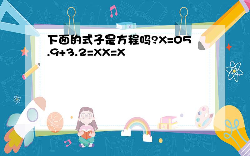 下面的式子是方程吗?X=05.9+3.2=XX=X