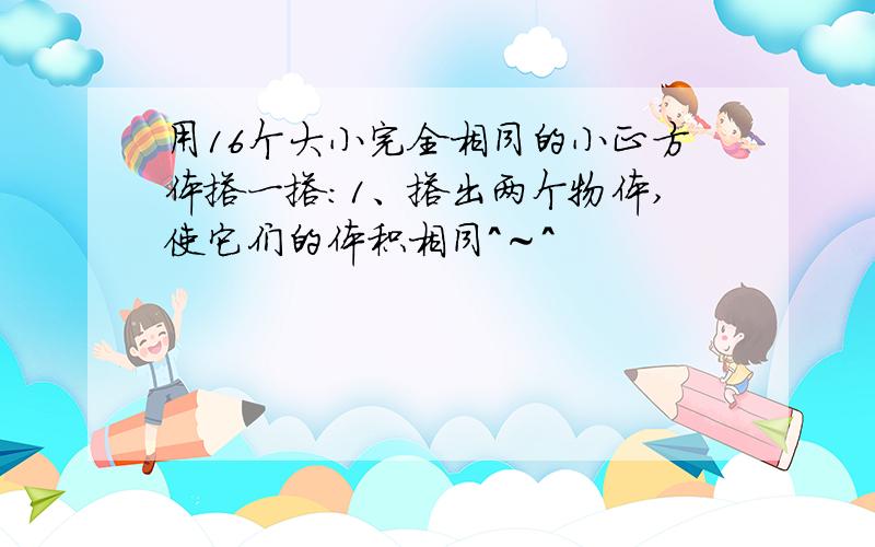 用16个大小完全相同的小正方体搭一搭：1、搭出两个物体,使它们的体积相同＾～＾