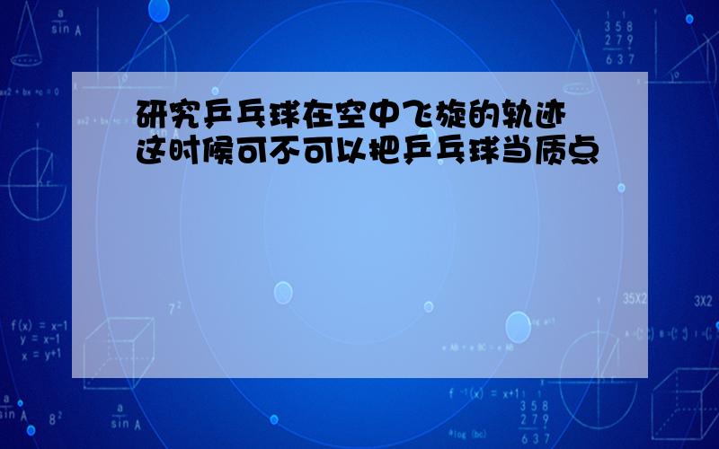 研究乒乓球在空中飞旋的轨迹 这时候可不可以把乒乓球当质点