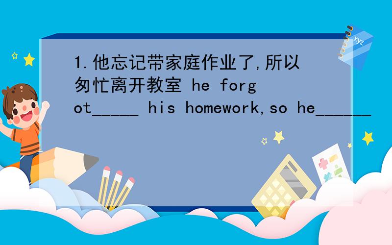 1.他忘记带家庭作业了,所以匆忙离开教室 he forgot_____ his homework,so he______