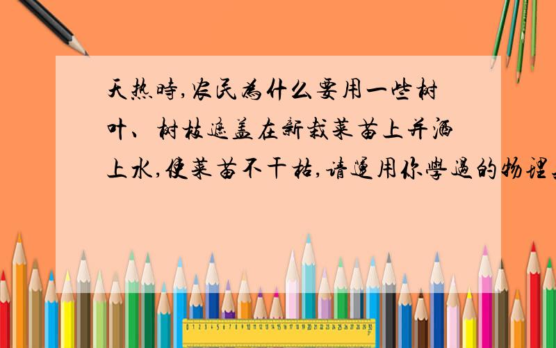 天热时,农民为什么要用一些树叶、树枝遮盖在新栽菜苗上并洒上水,使菜苗不干枯,请运用你学过的物理知...