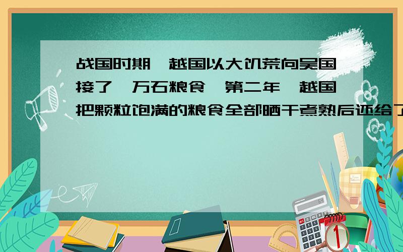 战国时期,越国以大饥荒向吴国接了一万石粮食,第二年,越国把颗粒饱满的粮食全部晒干煮熟后还给了吴国,