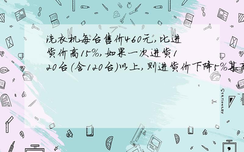 洗衣机每台售价460元,比进货价高15%,如果一次进货120台（含120台）以上,则进货价下降5%某商场购进150台