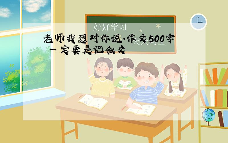 老师我想对你说.作文500字 一定要是记叙文