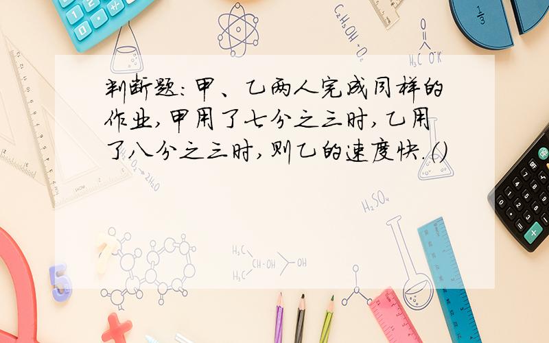 判断题：甲、乙两人完成同样的作业,甲用了七分之三时,乙用了八分之三时,则乙的速度快.（）