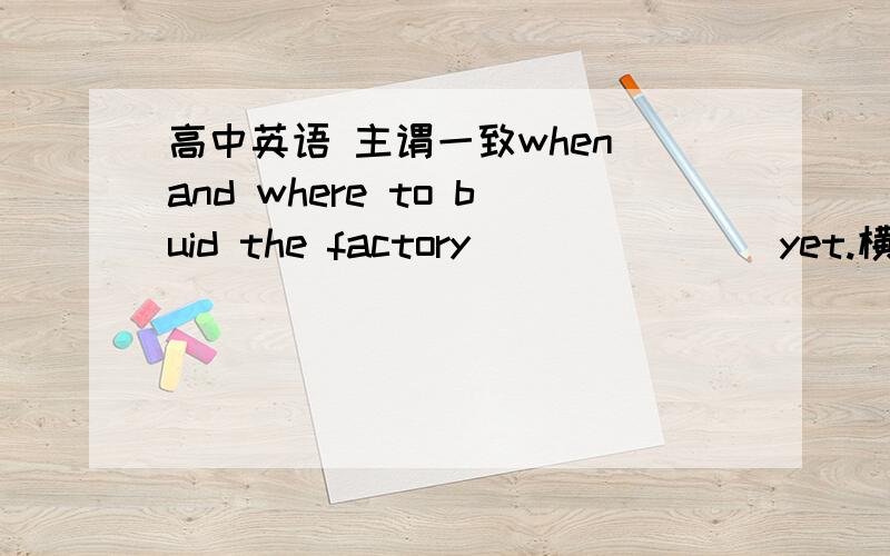 高中英语 主谓一致when and where to buid the factory_______ yet.横线里的谓