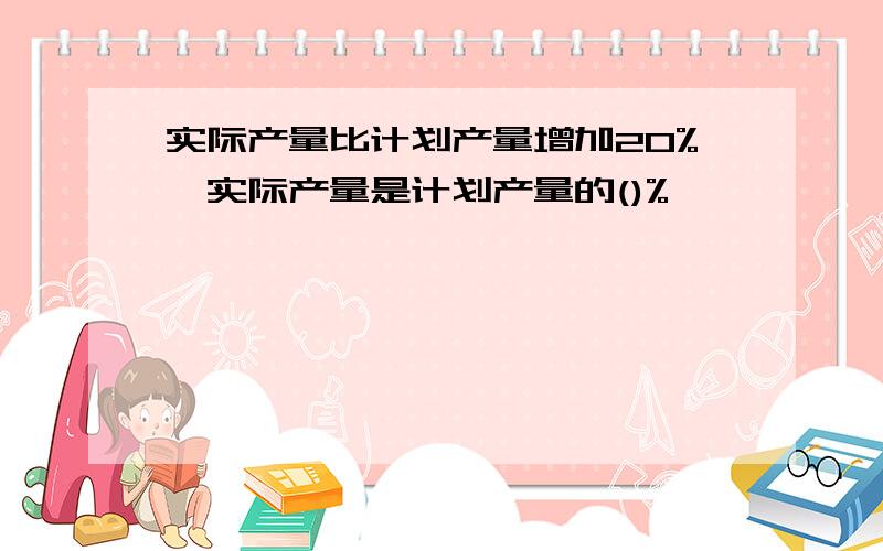 实际产量比计划产量增加20%,实际产量是计划产量的()%