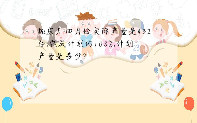 机床厂四月份实际产量是432台,完成计划的108%,计划产量是多少?