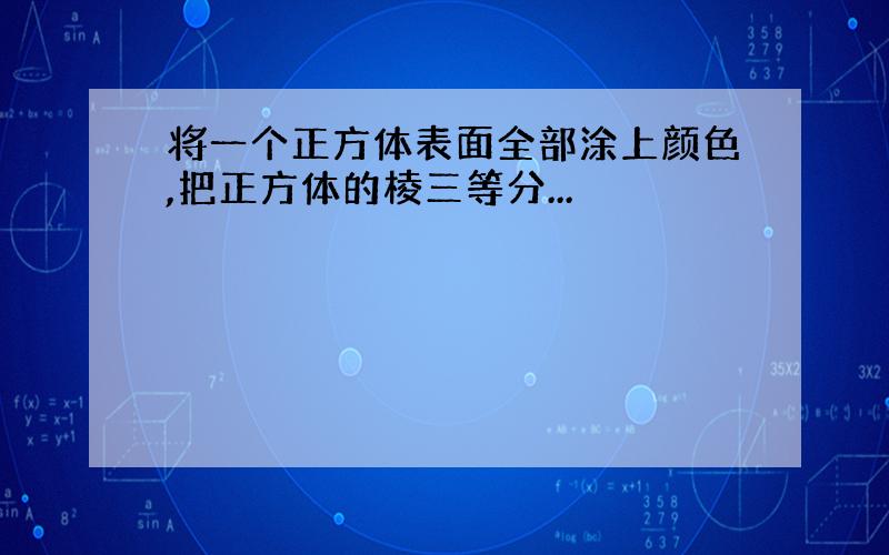 将一个正方体表面全部涂上颜色,把正方体的棱三等分...