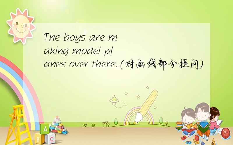 The boys are making model planes over there.(对画线部分提问)