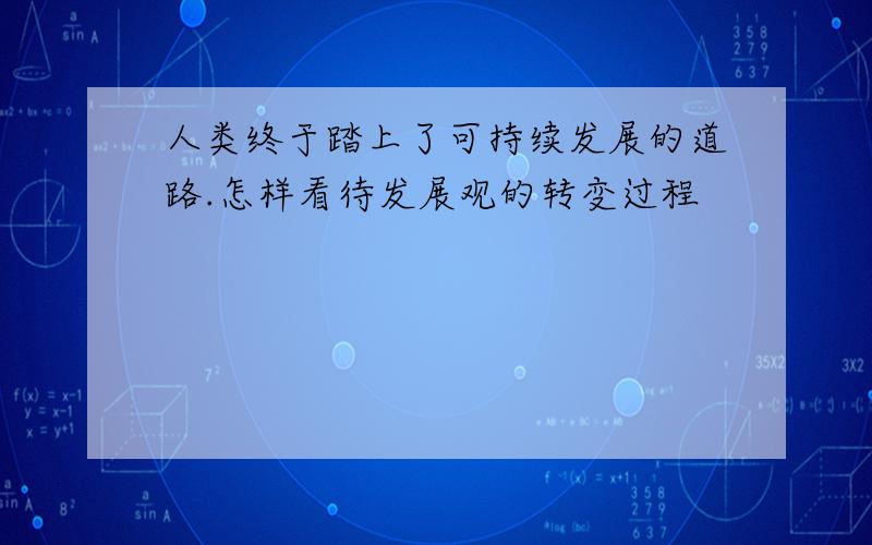 人类终于踏上了可持续发展的道路.怎样看待发展观的转变过程