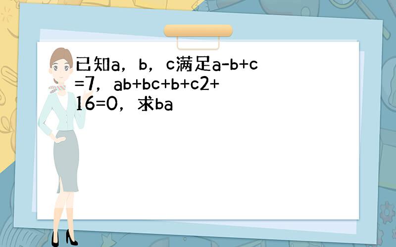 已知a，b，c满足a-b+c=7，ab+bc+b+c2+16=0，求ba