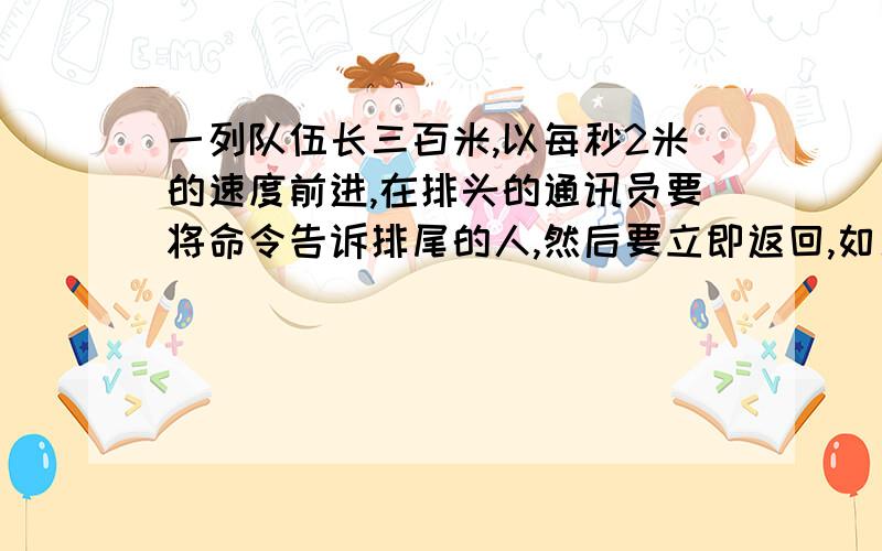 一列队伍长三百米,以每秒2米的速度前进,在排头的通讯员要将命令告诉排尾的人,然后要立即返回,如果通讯员在传达命令的途中速