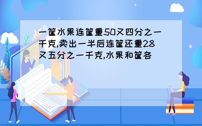 一筐水果连筐重50又四分之一千克,卖出一半后连筐还重28又五分之一千克,水果和筐各