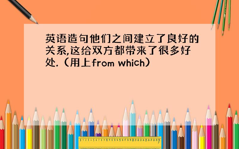 英语造句他们之间建立了良好的关系,这给双方都带来了很多好处.（用上from which）