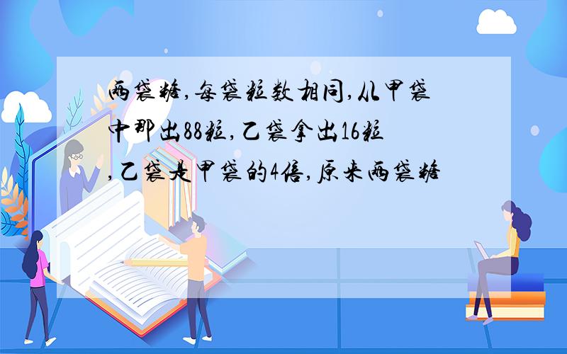 两袋糖,每袋粒数相同,从甲袋中那出88粒,乙袋拿出16粒,乙袋是甲袋的4倍,原来两袋糖