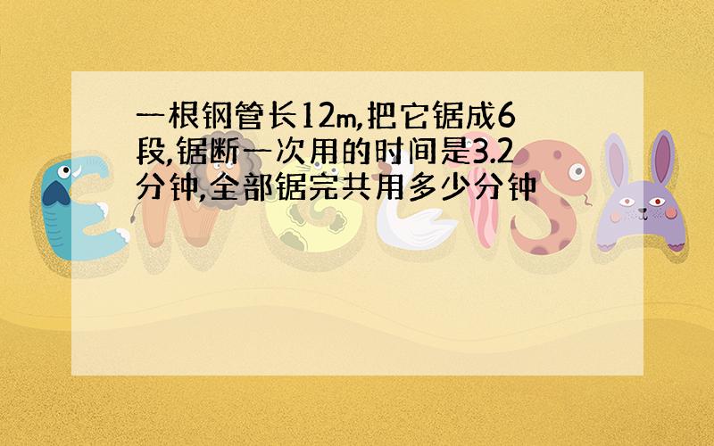 一根钢管长12m,把它锯成6段,锯断一次用的时间是3.2分钟,全部锯完共用多少分钟