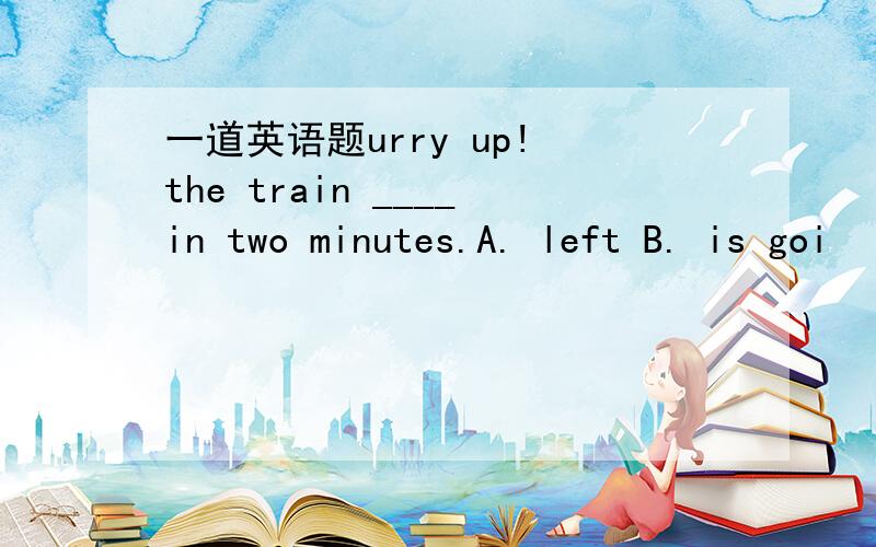 一道英语题urry up! the train ____in two minutes.A. left B. is goi