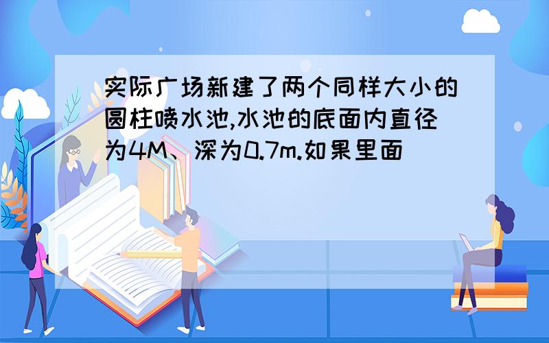 实际广场新建了两个同样大小的圆柱喷水池,水池的底面内直径为4M、深为0.7m.如果里面