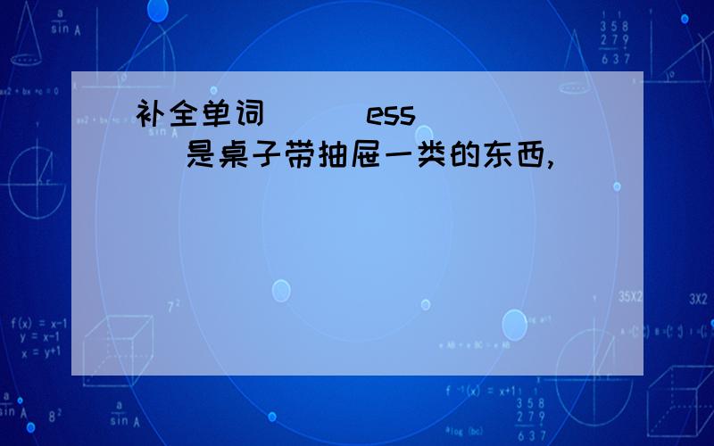 补全单词_ _ ess _ _ 是桌子带抽屉一类的东西,