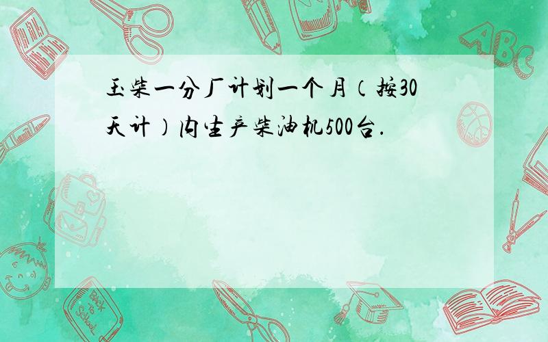 玉柴一分厂计划一个月（按30天计）内生产柴油机500台．