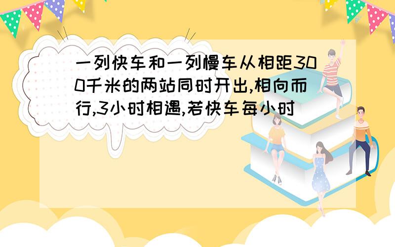 一列快车和一列慢车从相距300千米的两站同时开出,相向而行,3小时相遇,若快车每小时