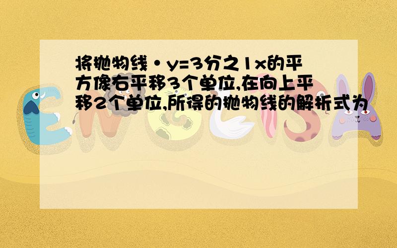 将抛物线·y=3分之1x的平方像右平移3个单位,在向上平移2个单位,所得的抛物线的解析式为