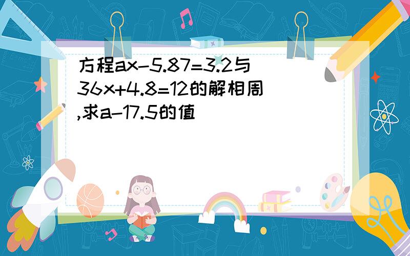 方程ax-5.87=3.2与36x+4.8=12的解相周,求a-17.5的值