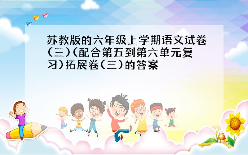 苏教版的六年级上学期语文试卷(三)(配合第五到第六单元复习)拓展卷(三)的答案