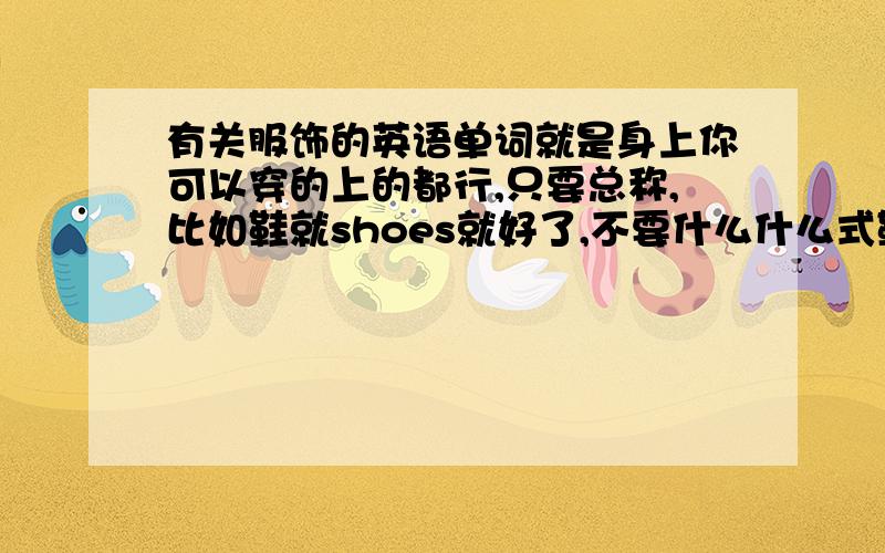 有关服饰的英语单词就是身上你可以穿的上的都行,只要总称,比如鞋就shoes就好了,不要什么什么式鞋,明白了吗?（急需）