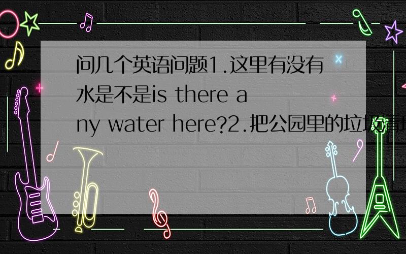 问几个英语问题1.这里有没有水是不是is there any water here?2.把公园里的垃圾清理掉怎么说?