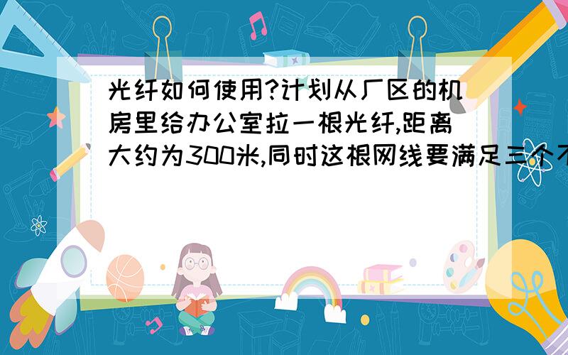 光纤如何使用?计划从厂区的机房里给办公室拉一根光纤,距离大约为300米,同时这根网线要满足三个不同地点的办公室需求,1.