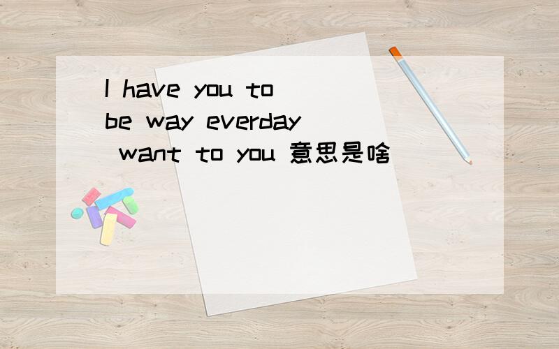 I have you to be way everday want to you 意思是啥