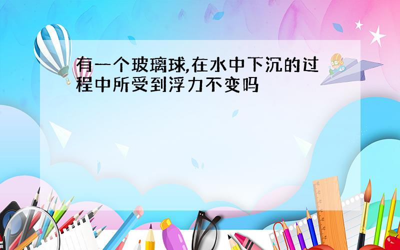 有一个玻璃球,在水中下沉的过程中所受到浮力不变吗