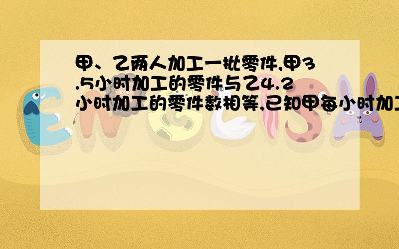 甲、乙两人加工一批零件,甲3.5小时加工的零件与乙4.2小时加工的零件数相等,已知甲每小时加工零件12个