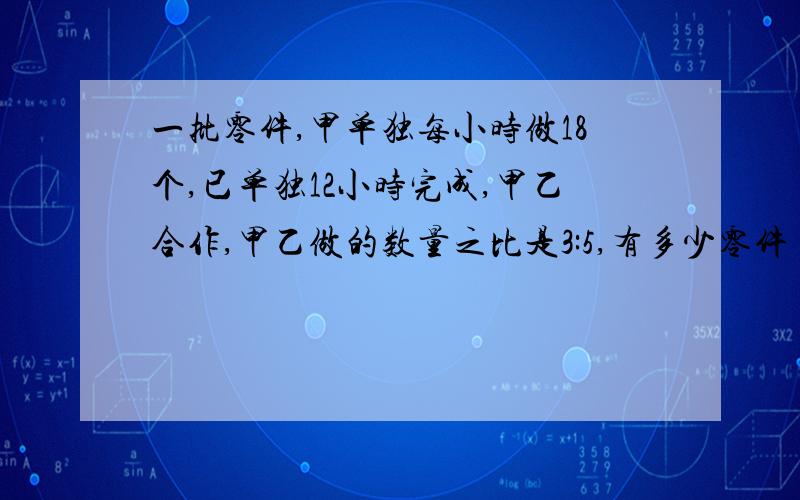 一批零件,甲单独每小时做18个,已单独12小时完成,甲乙合作,甲乙做的数量之比是3:5,有多少零件