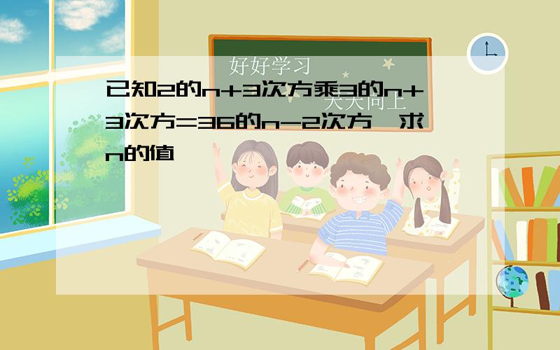 已知2的n+3次方乘3的n+3次方=36的n-2次方,求n的值