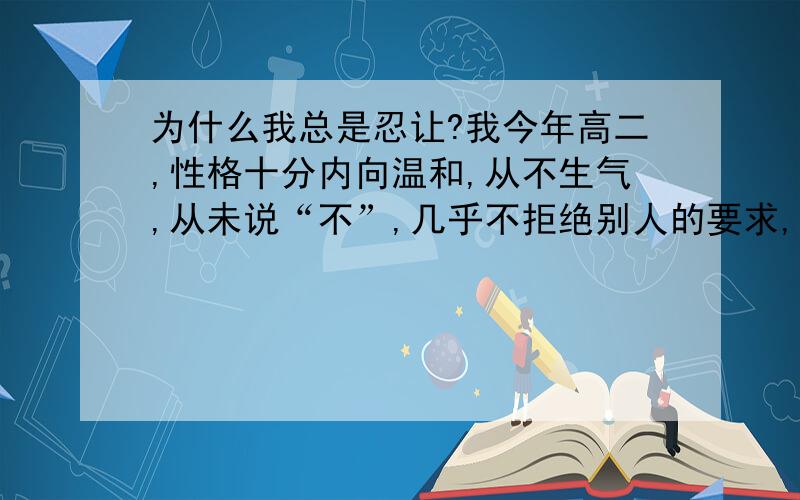 为什么我总是忍让?我今年高二,性格十分内向温和,从不生气,从未说“不”,几乎不拒绝别人的要求,总是一味忍让,哪怕朋友做出