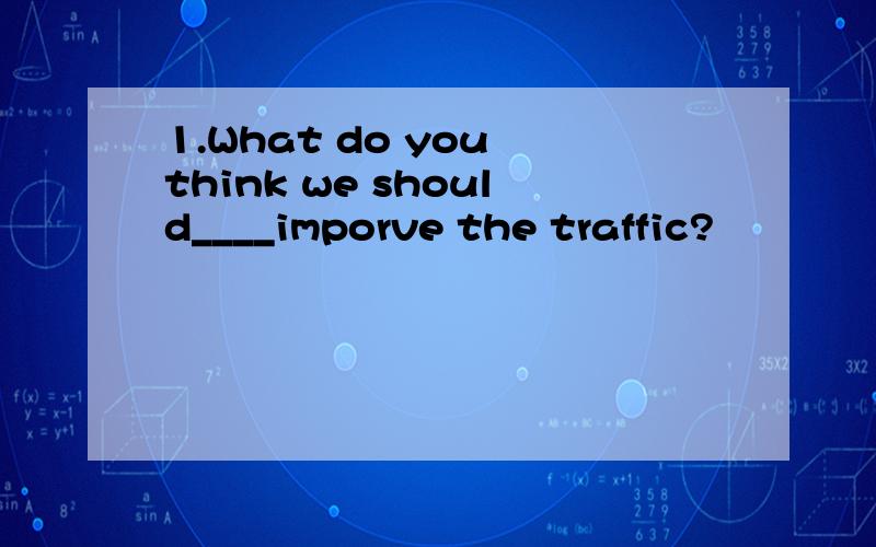 1.What do you think we should____imporve the traffic?