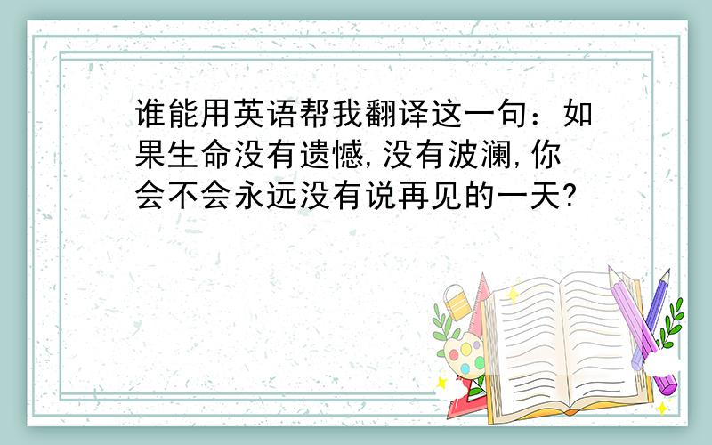 谁能用英语帮我翻译这一句：如果生命没有遗憾,没有波澜,你会不会永远没有说再见的一天?