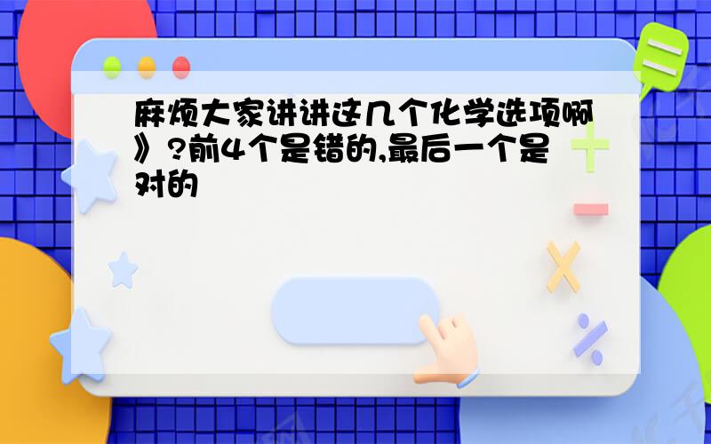 麻烦大家讲讲这几个化学选项啊》?前4个是错的,最后一个是对的