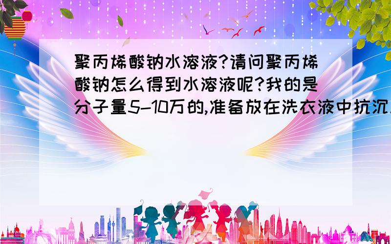 聚丙烯酸钠水溶液?请问聚丙烯酸钠怎么得到水溶液呢?我的是分子量5-10万的,准备放在洗衣液中抗沉积用的,可是加在水里搅拌