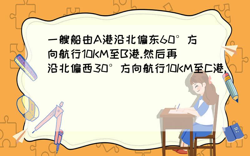 一艘船由A港沿北偏东60°方向航行10KM至B港.然后再沿北偏西30°方向航行10KM至C港,