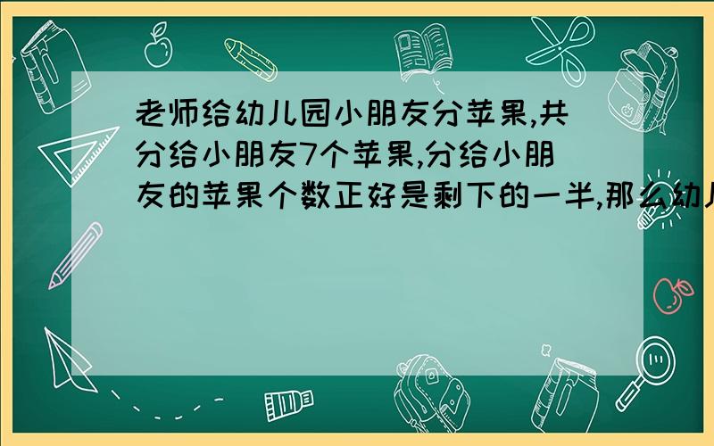 老师给幼儿园小朋友分苹果,共分给小朋友7个苹果,分给小朋友的苹果个数正好是剩下的一半,那么幼儿园一共有多少苹果.