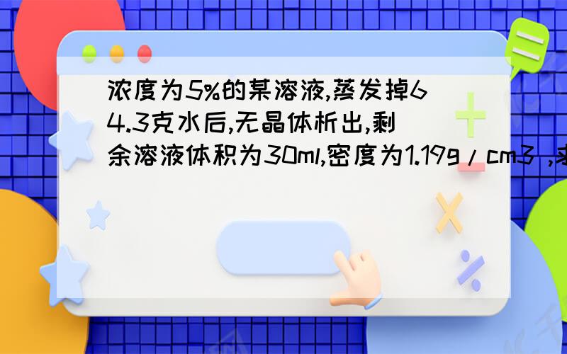 浓度为5%的某溶液,蒸发掉64.3克水后,无晶体析出,剩余溶液体积为30ml,密度为1.19g/cm3 ,求剩余溶液中溶