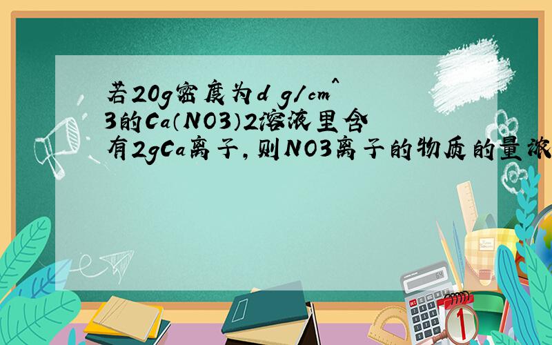 若20g密度为d g/cm^3的Ca（NO3）2溶液里含有2gCa离子,则NO3离子的物质的量浓度是?