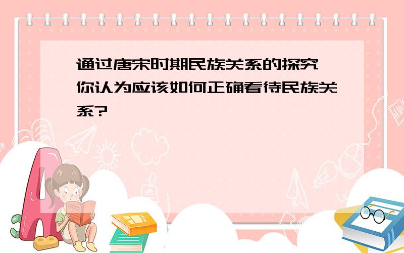 通过唐宋时期民族关系的探究,你认为应该如何正确看待民族关系?