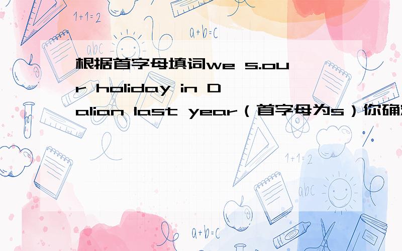 根据首字母填词we s.our holiday in Dalian last year（首字母为s）你确定？这是初一英语