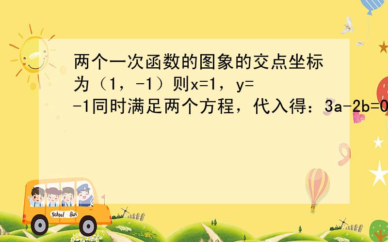 两个一次函数的图象的交点坐标为（1，-1）则x=1，y=-1同时满足两个方程，代入得：3a-2b=0，5a+3b=19；