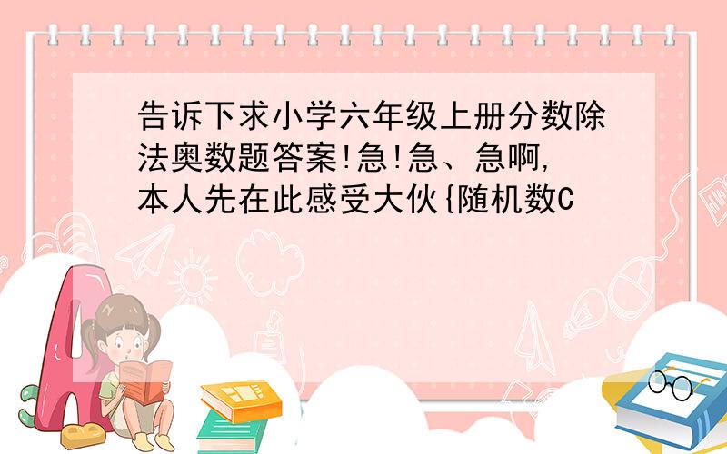 告诉下求小学六年级上册分数除法奥数题答案!急!急、急啊,本人先在此感受大伙{随机数C